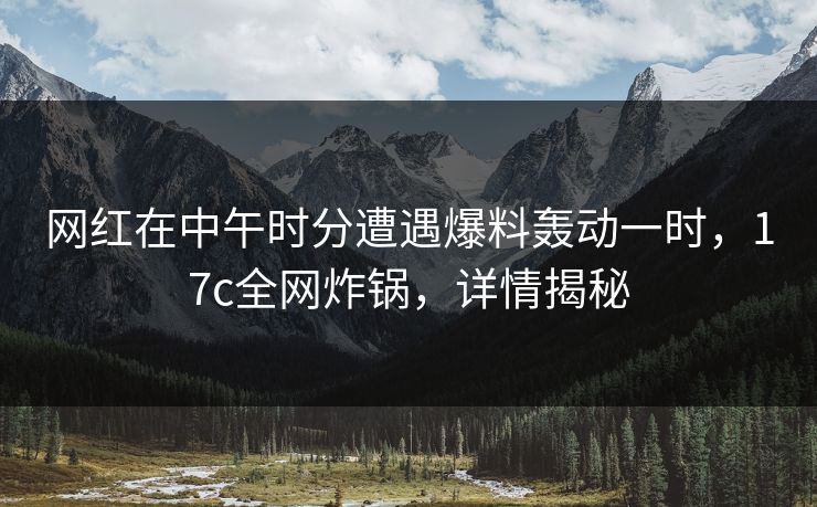 网红在中午时分遭遇爆料轰动一时,17c全网炸锅,详情揭秘