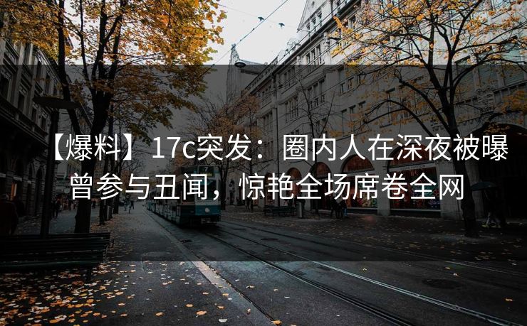 【爆料】17c突发:圈内人在深夜被曝曾参与丑闻,惊艳全场席卷全网