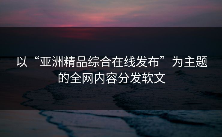 以“亚洲精品综合在线发布”为主题的全网内容分发软文 以“亚洲精品综合在线发布”为主题的全网内容分发软文